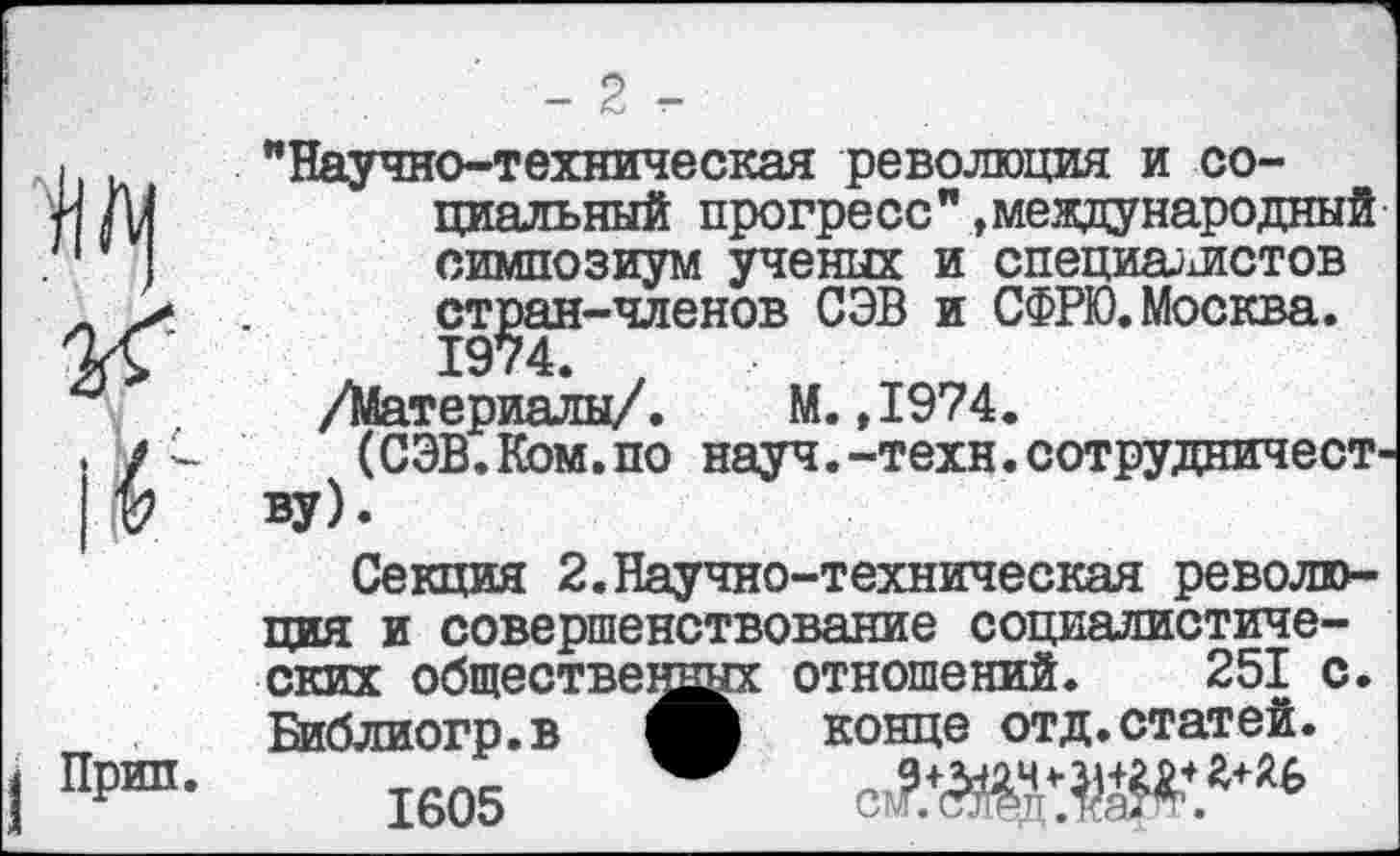 ﻿-2 -
"Научно-техническая революция и социальный прогресс"»международный симпозиум ученых и специалистов стран-членов СЭВ и СФРЮ.Москва. 1974. у
/Материалы/. М.,1974.
(СЭВ.Ком.по науч.-техн.сотрудничеству).
Секция 2.Научно-техническая революция и совершенствование социалистических обществе отношений. 251 с. Библиогр.в конце отд.статей.
1605 сЗДЖ8*114